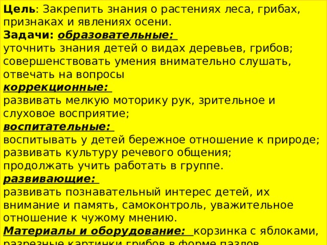 Цель : Закрепить знания о растениях леса, грибах, признаках и явлениях осени. Задачи: образовательные: уточнить знания детей о видах деревьев, грибов; совершенствовать умения внимательно слушать, отвечать на вопросы коррекционные: развивать мелкую моторику рук, зрительное и слуховое восприятие; воспитательные: воспитывать у детей бережное отношение к природе; развивать культуру речевого общения; продолжать учить работать в группе. развивающие: развивать познавательный интерес детей, их внимание и память, самоконтроль, уважительное отношение к чужому мнению. Материалы и оборудование: корзинка с яблоками, разрезные картинки грибов в форме пазлов , природный материал, наглядно-демонстрационный материал (картинки деревьев). Поощрительные знаки – вырезанные из картона «грибочки» 