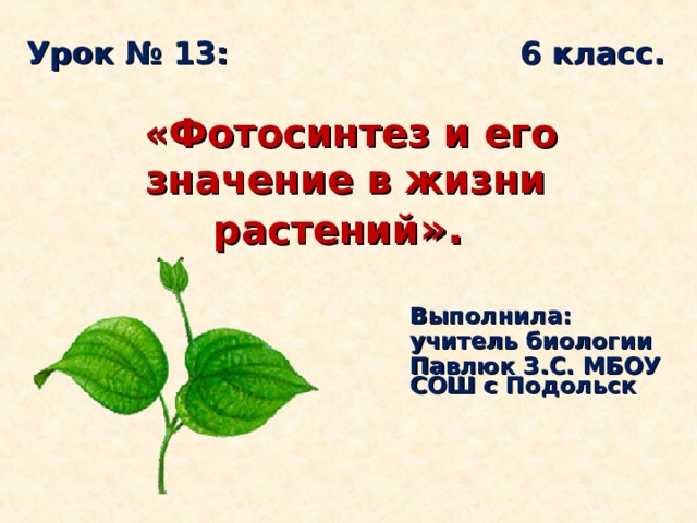 Урок № 13: 6 класс.     «Фотосинтез и его значение в жизни растений ».   Выполнила: учитель биологии Павлюк З.С. МБОУ СОШ с Подольск