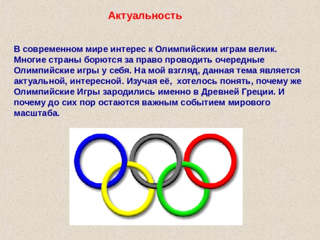 Актуальность В современном мире интерес к Олимпийским играм велик. Многие страны борются за право проводить очередные Олимпийские игры у себя. На мой взгляд, данная тема является актуальной, интересной. Изучая её, хотелось понять, почему же Олимпийские Игры зародились именно в Древней Греции. И почему до сих пор остаются важным событием мирового масштаба. 