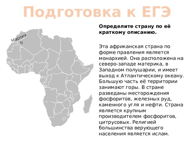 Марокко Подготовка к ЕГЭ Определите страну по её краткому описанию. Эта африканская страна по форме правления является монархией. Она расположена на северо-западе материка, в Западном полушарии, и имеет выход к Атлантическому океану. Большую часть её территории занимают горы. В стране разведаны месторождения фосфоритов, железных руд, каменного угля и нефти. Страна является крупным производителем фосфоритов, цитрусовых. Религией большинства верующего населения является ислам. 