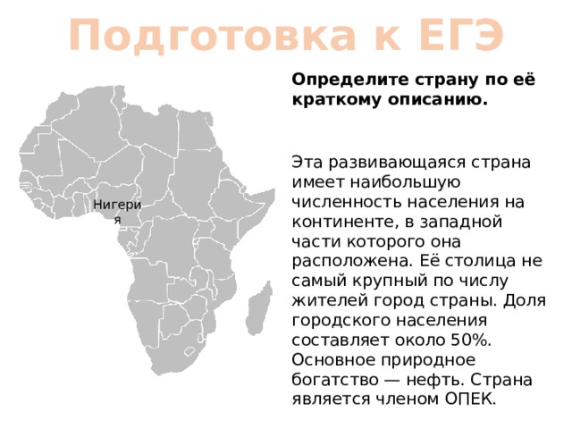 Подготовка к ЕГЭ Определите страну по её краткому описанию. Эта развивающаяся страна имеет наибольшую численность населения на континенте, в западной части которого она расположена. Её столица не самый крупный по числу жителей город страны. Доля городского населения составляет около 50%. Основное природное богатство — нефть. Страна является членом ОПЕК. Нигерия 