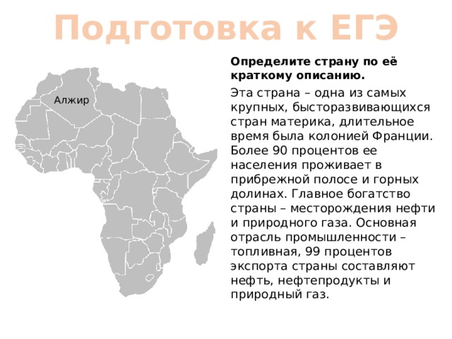 Подготовка к ЕГЭ Определите страну по её краткому описанию. Эта страна – одна из самых крупных, бысторазвивающихся стран материка, длительное время была колонией Франции. Более 90 процентов ее населения проживает в прибрежной полосе и горных долинах. Главное богатство страны – месторождения нефти и природного газа. Основная отрасль промышленности – топливная, 99 процентов экспорта страны составляют нефть, нефтепродукты и природный газ. Алжир 