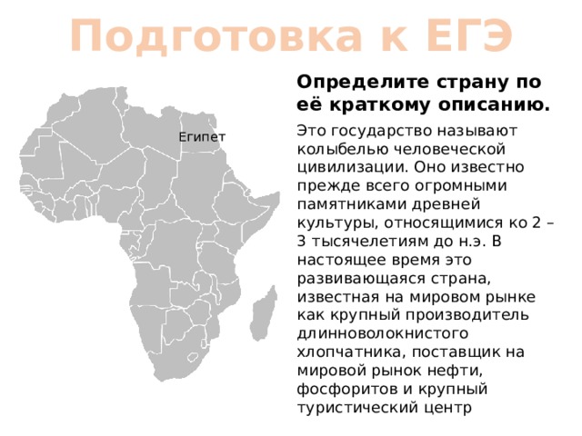 Подготовка к ЕГЭ Определите страну по её краткому описанию. Это государство называют колыбелью человеческой цивилизации. Оно известно прежде всего огромными памятниками древней культуры, относящимися ко 2 – 3 тысячелетиям до н.э. В настоящее время это развивающаяся страна, известная на мировом рынке как крупный производитель длинноволокнистого хлопчатника, поставщик на мировой рынок нефти, фосфоритов и крупный туристический центр Египет 