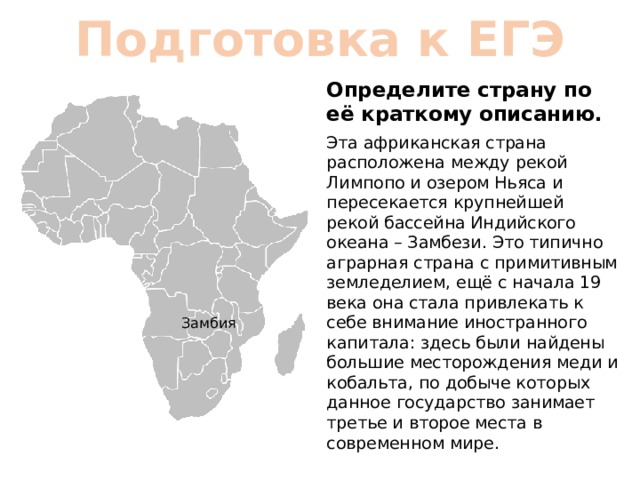 Подготовка к ЕГЭ Определите страну по её краткому описанию. Эта африканская страна расположена между рекой Лимпопо и озером Ньяса и пересекается крупнейшей рекой бассейна Индийского океана – Замбези. Это типично аграрная страна с примитивным земледелием, ещё с начала 19 века она стала привлекать к себе внимание иностранного капитала: здесь были найдены большие месторождения меди и кобальта, по добыче которых данное государство занимает третье и второе места в современном мире. Замбия 