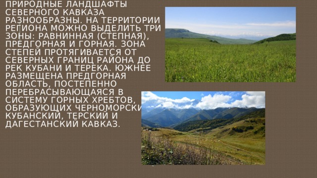 Природные ландшафты Северного Кавказа разнообразны. На территории региона можно выделить три зоны: равнинная (степная), предгорная и горная. Зона степей протягивается от северных границ района до рек Кубани и Терека. Южнее размещена предгорная область, постепенно перебрасывающаяся в систему горных хребтов, образующих Черноморский, Кубанский, Терский и Дагестанский Кавказ. 