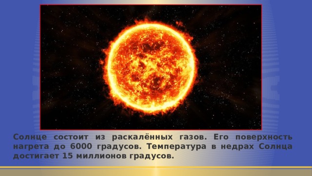 Солнце состоит из раскалённых газов. Его поверхность нагрета до 6000 градусов. Температура в недрах Солнца достигает 15 миллионов градусов. 