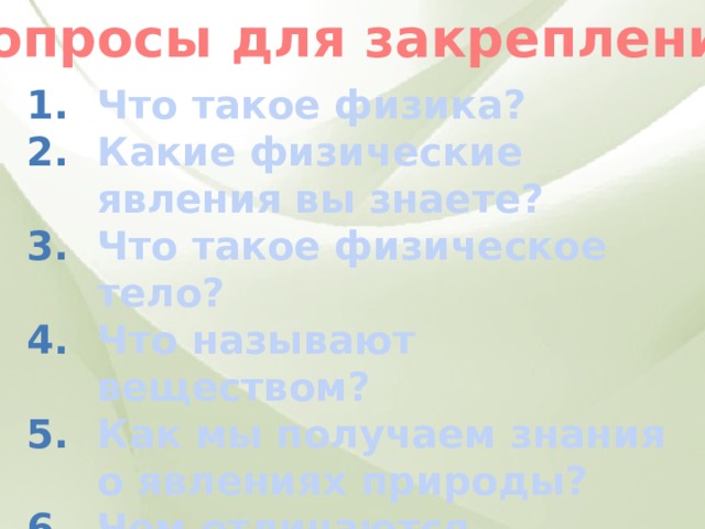 Вопросы для закрепления Что такое физика? Какие физические явления вы знаете? Что такое физическое тело? Что называют веществом? Как мы получаем знания о явлениях природы? Чем отличаются наблюдение и опыт? 