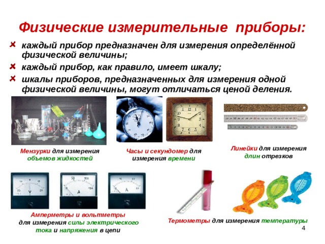 Физические измерительные приборы: каждый прибор предназначен для измерения определённой физической величины; каждый прибор, как правило, имеет шкалу; шкалы приборов, предназначенных для измерения одной физической величины, могут отличаться ценой деления.  Линейки для измерения длин отрезков Мензурки для измерения объемов жидкостей Часы и секундомер для измерения времени Амперметры и вольтметры  для измерения силы  электрического  тока и напряжения в цепи Термометры для измерения температуры  