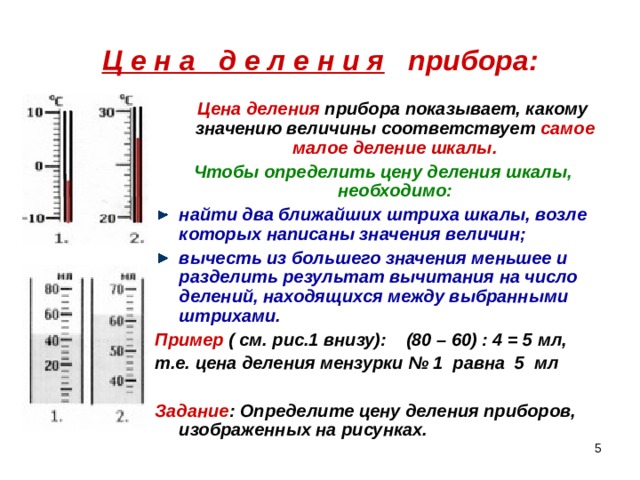 Ц е н а д е л е н и я прибора:  Цена деления прибора показывает, какому значению величины соответствует самое малое деление шкалы. Чтобы определить цену деления шкалы, необходимо: найти два ближайших штриха шкалы, возле которых написаны значения величин; вычесть из большего значения меньшее и разделить результат вычитания на число делений, находящихся между выбранными штрихами. Пример ( см. рис.1 внизу): (80 – 60) : 4 = 5 мл, т.е. цена деления мензурки № 1 равна 5 мл  Задание : Определите цену деления приборов, изображенных на рисунках.  