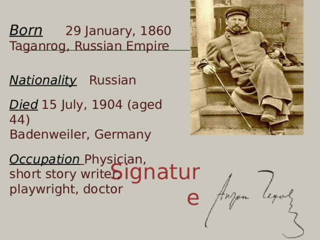 Born  29 January, 1860  Taganrog, Russian Empire   Nationality  Russian   Died  15 July, 1904 (aged 44)  Badenweiler, Germany   Occupation  Physician, short story writer, playwright, doctor Signature 