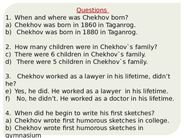 Questions 1.  When and where was Chekhov born? Chekhov was born in 1860 in Taganrog.  Chekhov was born in 1880 in Taganrog. 2.  How many children were in Chekhov`s family? There were 6 children in Chekhov`s family.  There were 5 children in Chekhov`s family. 3. Chekhov worked as a lawyer in his lifetime, didn’t he? Yes, he did. He worked as a lawyer in his lifetime.  No, he didn’t. He worked as a doctor in his lifetime. 4.  When did he begin to write his first sketches? a)  Chekhov wrote first humorous sketches in college. b)  Chekhov wrote first humorous sketches in gymnasium . 
