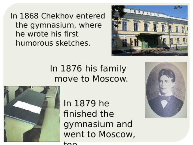 In 1868 Chekhov entered the gymnasium, where he wrote his first humorous sketches. In 1876 his family move to Moscow. In 1879 he finished the gymnasium and went to Moscow, too.  