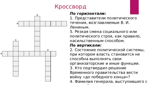 Кроссворд По горизонтали: 1. Представители политического течения, возглавляемые В. И. Лениным. 5. Резкая смена социального или политического строя, как правило, насильственным способом. По вертикали: 2. Состояние политической системы, при котором власть становится не способна выполнять свои организаторские и иные функции. 3. Кто подтвердил решение Временного правительства вести войну «до победного конца»? 4. Фамилия генерала, выступившего с попыткой военного переворота в Петрограде. 