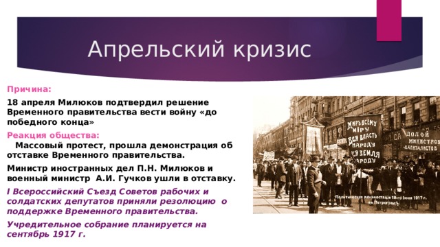 Апрельский кризис Причина: 18 апреля Милюков подтвердил решение Временного правительства вести войну «до победного конца» Реакция общества: Массовый протест, прошла демонстрация об отставке Временного правительства. Министр иностранных дел П.Н. Милюков и военный министр А.И. Гучков ушли в отставку. I Всероссийский Съезд Советов рабочих и солдатских депутатов приняли резолюцию о поддержке Временного правительства. Учредительное собрание планируется на сентябрь 1917 г. 