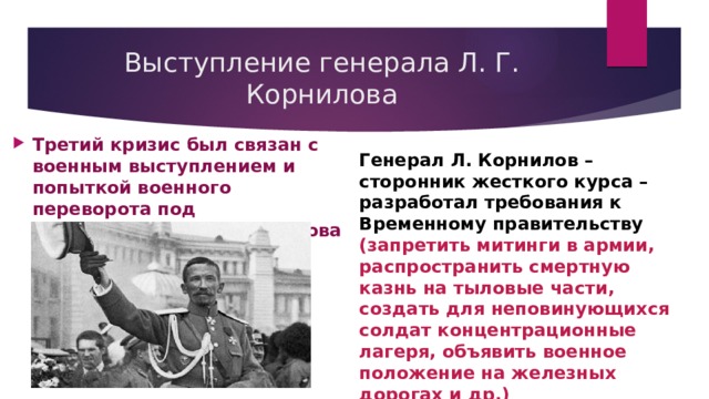 Выступление генерала Л. Г. Корнилова Третий кризис был связан с военным выступлением и попыткой военного переворота под командованием Л. Корнилова Генерал Л. Корнилов – сторонник жесткого курса – разработал требования к Временному правительству (запретить митинги в армии, распространить смертную казнь на тыловые части, создать для неповинующихся солдат концентрационные лагеря, объявить военное положение на железных дорогах и др.) 