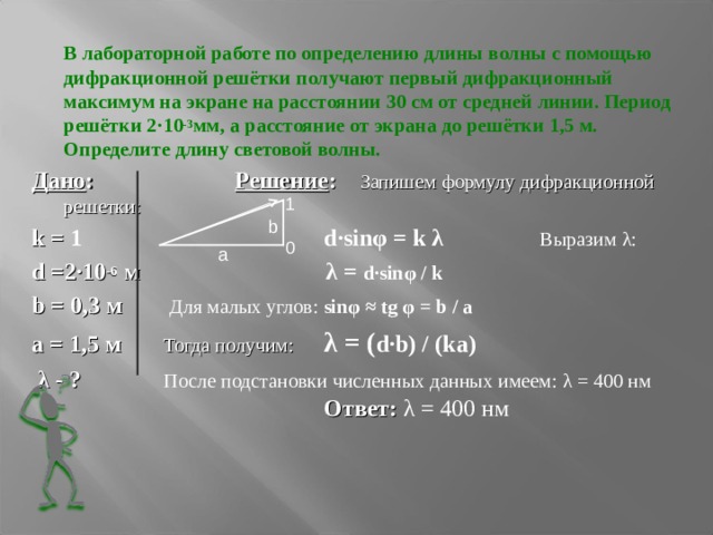  В лабораторной работе по определению длины волны с помощью дифракционной решётки получают первый дифракционный максимум на экране на расстоянии 30 см от средней линии. Период решётки 2 · 10 -3 мм, а расстояние от экрана до решётки 1,5 м. Определите длину световой волны. Дано :   Решение : Запишем формулу дифракционной решетки: k = 1      d·sin φ = k λ   Выразим λ : d =2 · 10 -6 м         λ = d·sin φ  / k   b = 0,3 м   Для малых углов: sin φ  ≈ tg φ = b / a а = 1,5 м  Тогда получим:   λ = ( d·b ) /  ( k а)  λ - ?   После подстановки численных данных имеем: λ = 400 нм       Ответ: λ = 400 нм          1 0 b а 