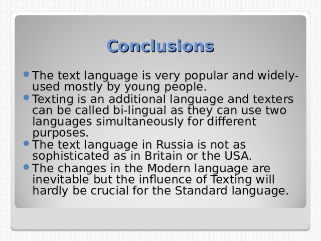 Conclusions The text language is very popular and widely-used mostly by young people. Texting is an additional language and texters can be called bi-lingual as they can use two languages simultaneously for different purposes. The text language in Russia is not as sophisticated as in Britain or the USA. The changes in the Modern language are inevitable but the influence of Texting will hardly be crucial for the Standard language.  