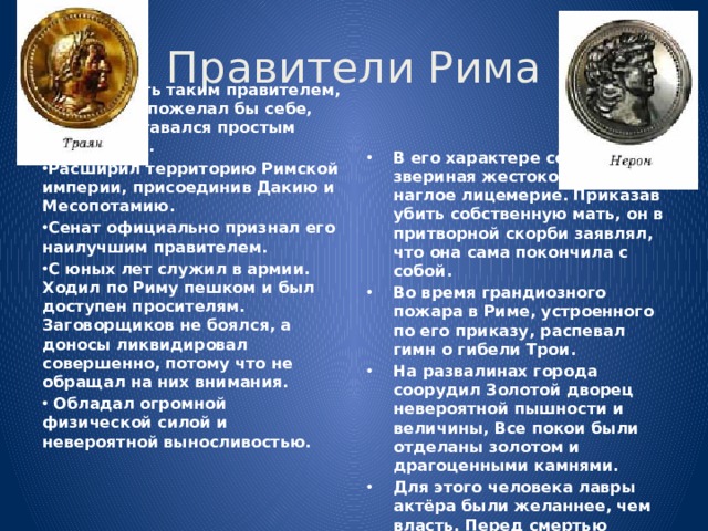 Правители Рима Желал быть таким правителем, какого сам пожелал бы себе, если бы оставался простым подданным. Расширил территорию Римской империи, присоединив Дакию и Ме­сопотамию. Сенат официально признал его наилучшим правителем. С юных лет служил в армии. Ходил по Риму пешком и был доступен просителям. Заговорщиков не боялся, а доносы ликвидировал совершенно, потому что не обращал на них внимания.  Обладал огромной физической силой и невероятной выносливостью.  В его характере сочетались звериная жестокость и наглое лицемерие. Приказав убить собственную мать, он в притворной скорби заявлял, что она сама покончила с собой. Во время грандиозного пожара в Риме, устроенного по его приказу, распевал гимн о гибели Трои. На развалинах города соорудил Золотой дворец невероятной пышности и величины, Все покои были отделаны золотом и драгоцен­ными камнями. Для этого человека лавры актёра были желаннее, чем власть. Перед смертью произнёс слова: «Какой великий артист умирает!».   