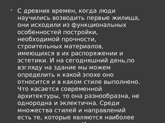 С древних времен, когда люди научились возводить первые жилища, они исходили из функциональных особенностей постройки, необходимой прочности, строительных материалов, имеющихся в их распоряжении и эстетики. И на сегодняшний день,по взгляду на здание мы можем определить к какой эпохе оно относится и в каком стиле выполнено. Что касается современной архитектуры, то она разнообразна, не однородна и эклектична. Среди множества стилей и направлений есть те, которые являются наиболее самостоятельными. Их и рассмотрим ниже. 