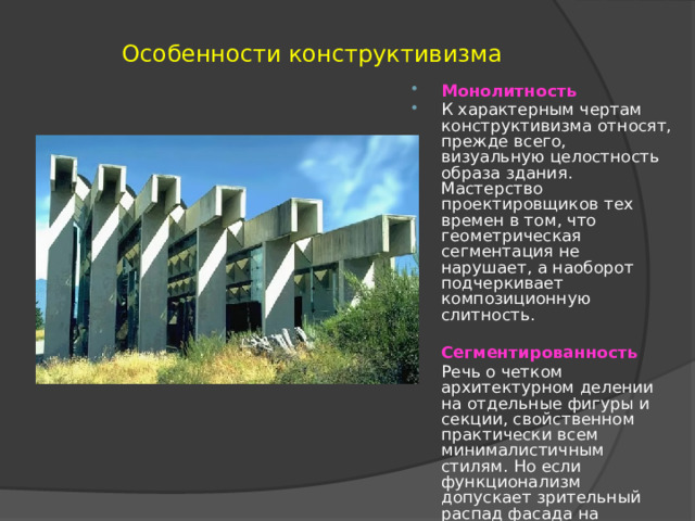 Особенности конструктивизма  Монолитность К характерным чертам конструктивизма относят, прежде всего, визуальную целостность образа здания. Мастерство проектировщиков тех времен в том, что геометрическая сегментация не нарушает, а наоборот подчеркивает композиционную слитность.  Сегментированность Речь о четком архитектурном делении на отдельные фигуры и секции, свойственном практически всем минималистичным стилям. Но если функционализм допускает зрительный распад фасада на составляющие, то здесь фрагментация выполнялась в контексте цельности здания. 