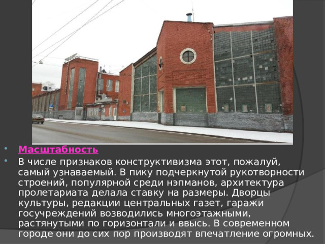  Масштабность В числе признаков конструктивизма этот, пожалуй, самый узнаваемый. В пику подчеркнутой рукотворности строений, популярной среди нэпманов, архитектура пролетариата делала ставку на размеры. Дворцы культуры, редакции центральных газет, гаражи госучреждений возводились многоэтажными, растянутыми по горизонтали и ввысь. В современном городе они до сих пор производят впечатление огромных. 