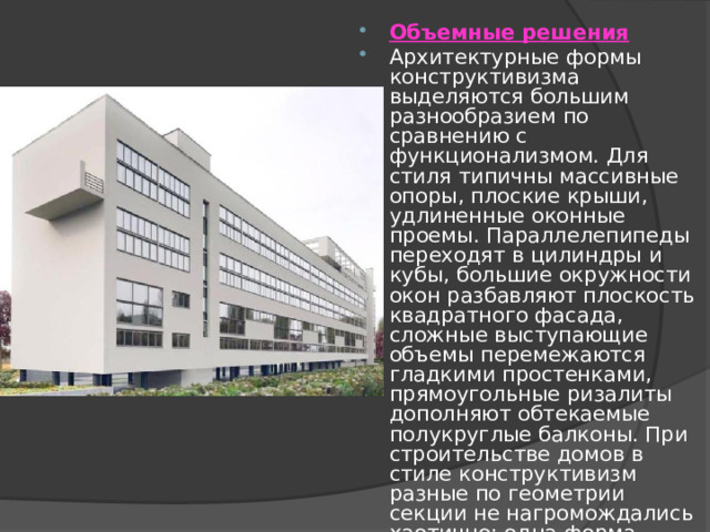Объемные решения Архитектурные формы конструктивизма выделяются большим разнообразием по сравнению с функционализмом. Для стиля типичны массивные опоры, плоские крыши, удлиненные оконные проемы. Параллелепипеды переходят в цилиндры и кубы, большие окружности окон разбавляют плоскость квадратного фасада, сложные выступающие объемы перемежаются гладкими простенками, прямоугольные ризалиты дополняют обтекаемые полукруглые балконы. При строительстве домов в стиле конструктивизм разные по геометрии секции не нагромождались хаотично: одна форма логично переходила в соседнюю, создавая цельный экстерьерный образ. 