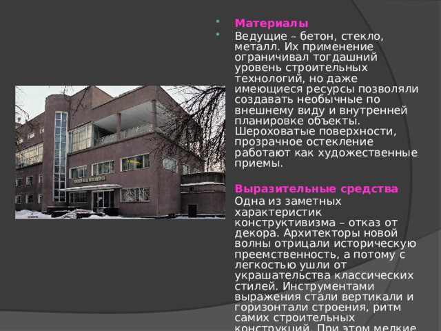 Материалы Ведущие – бетон, стекло, металл. Их применение ограничивал тогдашний уровень строительных технологий, но даже имеющиеся ресурсы позволяли создавать необычные по внешнему виду и внутренней планировке объекты. Шероховатые поверхности, прозрачное остекление работают как художественные приемы.  Выразительные средства Одна из заметных характеристик конструктивизма – отказ от декора. Архитекторы новой волны отрицали историческую преемственность, а потому с легкостью ушли от украшательства классических стилей. Инструментами выражения стали вертикали и горизонтали строения, ритм самих строительных конструкций. При этом мелкие членения устранялись, объемы укрупнялись, внешний облик фасада упрощался.  