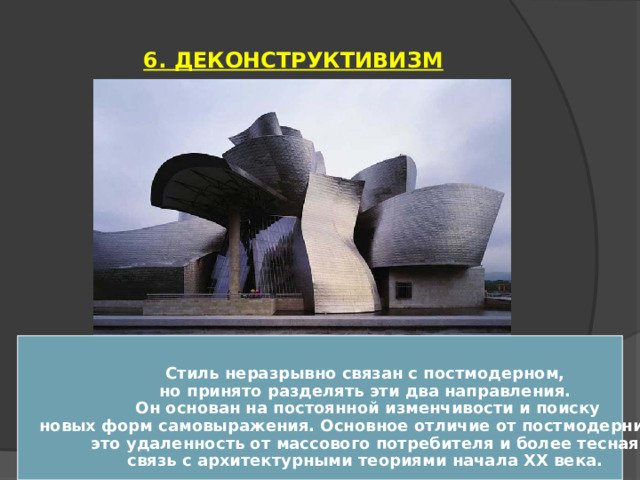 6. ДЕКОНСТРУКТИВИЗМ   Стиль неразрывно связан с постмодерном, но принято разделять эти два направления. Он основан на постоянной изменчивости и поиску новых форм самовыражения. Основное отличие от постмодернизма – это удаленность от массового потребителя и более тесная связь с архитектурными теориями начала XX века.  