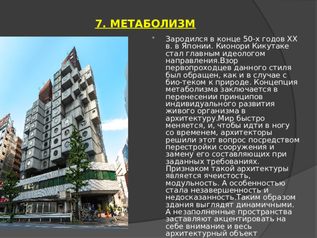 7. МЕТАБОЛИЗМ   Зародился в конце 50-х годов ХХ в. в Японии. Кионори Кикутаке стал главным идеологом направления.Взор первопроходцев данного стиля был обращен, как и в случае с био-теком к природе. Концепция метаболизма заключается в перенесении принципов индивидуального развития живого организма в архитектуру.Мир быстро меняется, и, чтобы идти в ногу со временем, архитекторы решили этот вопрос посредством перестройки сооружения и замену его составляющих при заданных требованиях. Признаком такой архитектуры является ячеистость, модульность. А особенностью стала незавершенность и недосказанность.Таким образом здания выглядят динамичными. А незаполненные пространства заставляют акцентировать на себе внимание и весь архитектурный объект находится в диалоге с окружающим миром. 