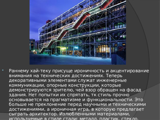 Раннему хай-теку присуще ироничность и акцентирование внимания на технических достижениях. Теперь декоративными элементами служат инженерные коммуникации, опорные конструкции, которые демонстрируются зрителю, чей взор обращен на фасад здания. Нет попытки их спрятать, тк стиль прочно основывается на прагматизме и функциональности. Это больше не преклонение перед научными и техническими достижениями, а ироничная игра, в которую предлагает сыграть архитектор. Излюбленными материалами, используемые в стиле стали: металл, пластик, стекло. Предпочтение в цветовой гамме отдается монохромным и ярким чистым цветам. 