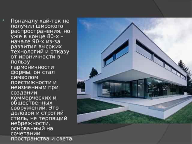 Поначалу хай-тек не получил широкого распространения, но уже в конце 80-х – начале 90-х из-за развития высоких технологий и отказу от ироничности в пользу гармоничности формы, он стал символом престижности и неизменным при создании коммерческих и общественных сооружений. Это деловой и строгий стиль, не терпящий небрежности, основанный на сочетании пространства и света. 