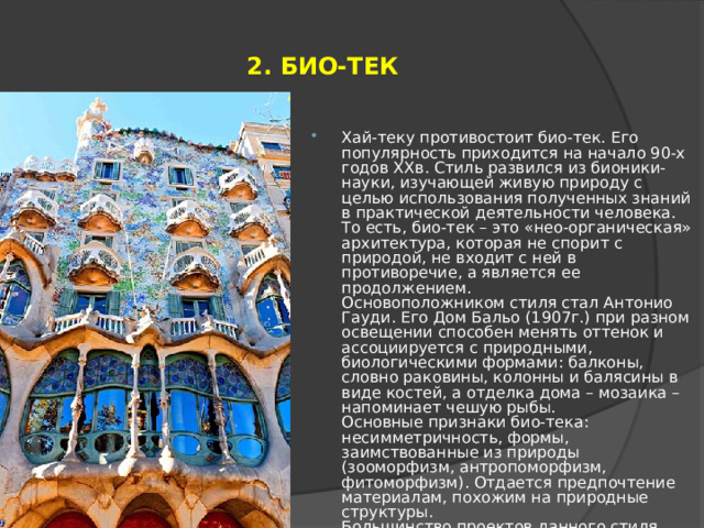 2. БИО-ТЕК Хай-теку противостоит био-тек. Его популярность приходится на начало 90-х годов ХХв. Стиль развился из бионики-науки, изучающей живую природу с целью использования полученных знаний в практической деятельности человека. То есть, био-тек – это «нео-органическая» архитектура, которая не спорит с природой, не входит с ней в противоречие, а является ее продолжением.  Основоположником стиля стал Антонио Гауди. Его Дом Бальо (1907г.) при разном освещении способен менять оттенок и ассоциируется с природными, биологическими формами: балконы, словно раковины, колонны и балясины в виде костей, а отделка дома – мозаика – напоминает чешую рыбы.  Основные признаки био-тека: несимметричность, формы, заимствованные из природы (зооморфизм, антропоморфизм, фитоморфизм). Отдается предпочтение материалам, похожим на природные структуры.  Большинство проектов данного стиля находятся лишь в теории из-за только недавнего становления био-тека. 