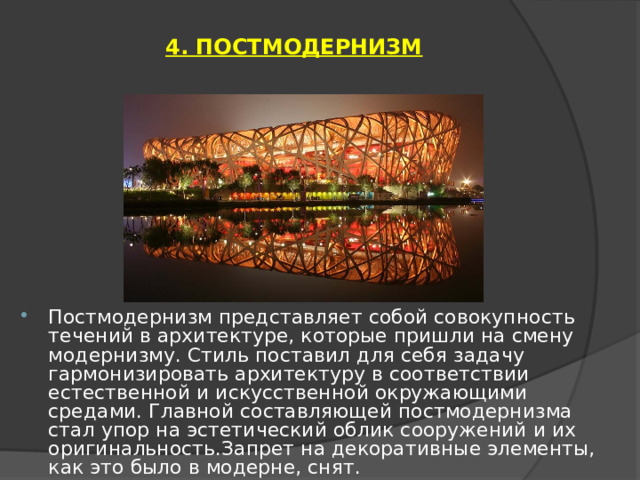 4. ПОСТМОДЕРНИЗМ   Постмодернизм представляет собой совокупность течений в архитектуре, которые пришли на смену модернизму. Стиль поставил для себя задачу гармонизировать архитектуру в соответствии естественной и искусственной окружающими средами. Главной составляющей постмодернизма стал упор на эстетический облик сооружений и их оригинальность.Запрет на декоративные элементы, как это было в модерне, снят. 