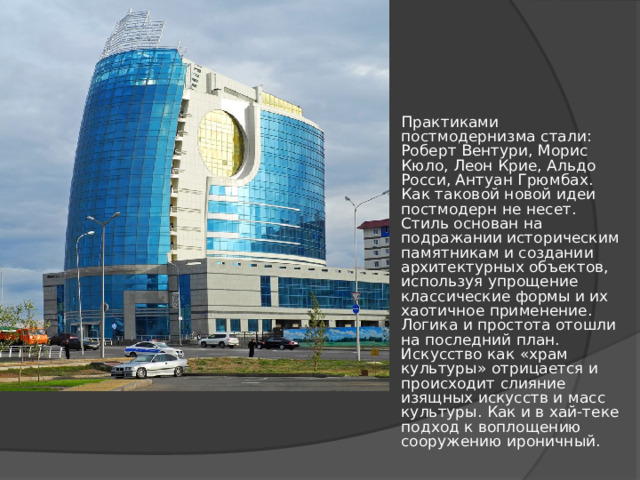Практиками постмодернизма стали: Роберт Вентури, Морис Кюло, Леон Крие, Альдо Росси, Антуан Грюмбах. Как таковой новой идеи постмодерн не несет. Стиль основан на подражании историческим памятникам и создании архитектурных объектов, используя упрощение классические формы и их хаотичное применение. Логика и простота отошли на последний план. Искусство как «храм культуры» отрицается и происходит слияние изящных искусств и масс культуры. Как и в хай-теке подход к воплощению сооружению ироничный. 