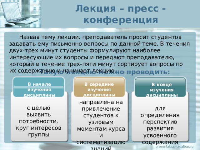 Лекция – пресс - конференция  Назвав тему лекции, преподаватель просит студентов задавать ему письменно вопросы по данной теме. В течения двух-трех минут студенты формулируют наиболее интересующие их вопросы и передают преподавателю, который в течение трех-пяти минут сортирует вопросы по их содержанию и начинает лекцию. Такую лекцию можно проводить: В середине изучения дисциплины В начале изучения дисциплины В конце изучения дисциплины направлена на привлечение студентов к узловым моментам курса и систематизацию знаний с целью выявить потребности, круг интересов группы для определения перспектив развития усвоенного содержания 