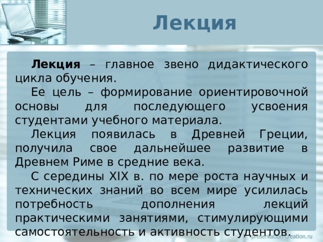 Лекция  Лекция – главное звено дидактического цикла обучения.  Ее цель – формирование ориентировочной основы для последующего усвоения студентами учебного материала.  Лекция появилась в Древней Греции, получила свое дальнейшее развитие в Древнем Риме в средние века.  С середины XIX в. по мере роста научных и технических знаний во всем мире усилилась потребность дополнения лекций практическими занятиями, стимулирующими самостоятельность и активность студентов. 