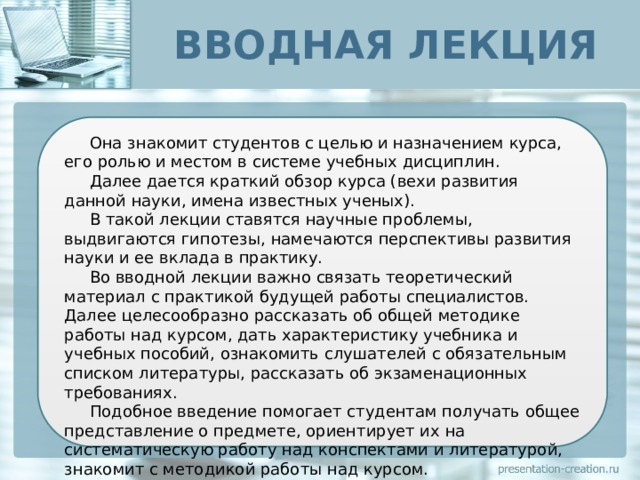 ВВОДНАЯ ЛЕКЦИЯ Она знакомит студентов с целью и назначением курса, его ролью и местом в системе учебных дисциплин. Далее дается краткий обзор курса (вехи развития данной науки, имена известных ученых). В такой лекции ставятся научные проблемы, выдвигаются гипотезы, намечаются перспективы развития науки и ее вклада в практику. Во вводной лекции важно связать теоретический материал с практикой будущей работы специалистов. Далее целесообразно рассказать об общей методике работы над курсом, дать характеристику учебника и учебных пособий, ознакомить слушателей с обязательным списком литературы, рассказать об экзаменационных требованиях. Подобное введение помогает студентам получать общее представление о предмете, ориентирует их на систематическую работу над конспектами и литературой, знакомит с методикой работы над курсом. 