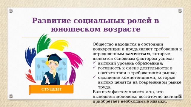 Развитие социальных ролей в юношеском возрасте Общество находится в состоянии конкуренции и предъявляет требования к определенным качествам , которые являются основным фактором успеха: высокий уровень образования; готовность к смене деятельности в соответствии с требованиями рынка; овладение компетенциями, которые высоко ценятся на современном рынке труда. Важным фактом является то, что нынешняя молодежь достаточно активно приобретает необходимые навыки. СТУДЕНТ 