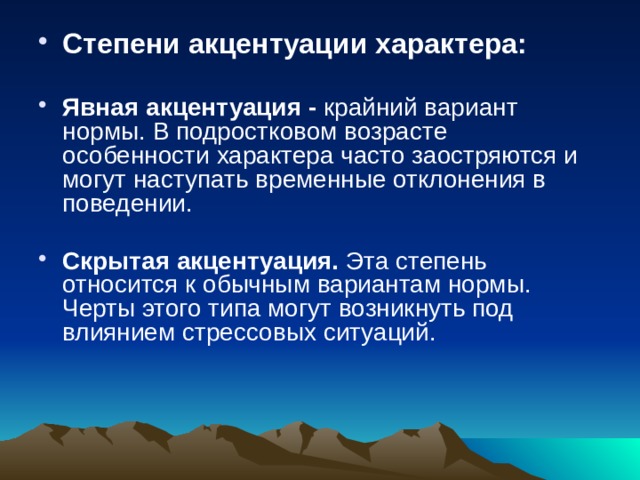 Степени акцентуации характера:  Явная акцентуация - крайний вариант нормы. В подростковом возрасте особенности характера часто заостряются и могут наступать временные отклонения в поведении. Скрытая акцентуация. Эта степень относится к обычным вариантам нормы. Черты этого типа могут возникнуть под влиянием стрессовых ситуаций. 