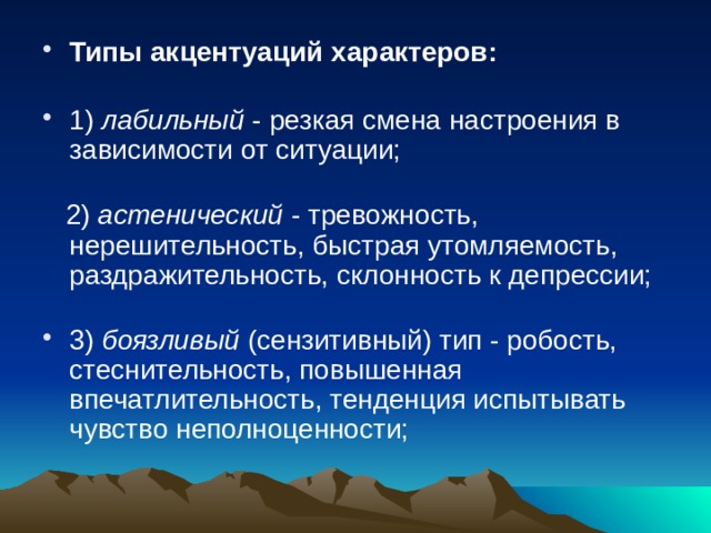 Типы акцентуаций характеров:   1) лабильный - резкая смена настроения в зависимости от ситуации;    2) астенический - тревожность, нерешительность, быстрая утомляемость, раздражительность, склонность к депрессии;   3) боязливый (сензитивный) тип - робость, стеснительность, повышенная впечатлительность, тенденция испытывать чувство неполноценности;   