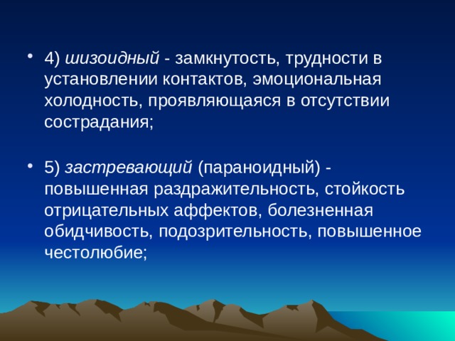 4) шизоидный - замкнутость, трудности в установлении контактов, эмоциональная холодность, проявляющаяся в отсутствии сострадания;   5) застревающий (параноидный) - повышенная раздражительность, стойкость отрицательных аффектов, болезненная обидчивость, подозрительность, повышенное честолюбие;   