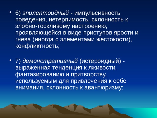 6) эпилептоидный - импульсивность поведения, нетерпимость, склонность к злобно-тоскливому настроению, проявляющейся в виде приступов ярости и гнева (иногда с элементами жестокости), конфликтность;   7) демонстративный (истероидный) - выраженная тенденция к лживости, фантазированию и притворству, используемым для привлечения к себе внимания, склонность к авантюризму;   