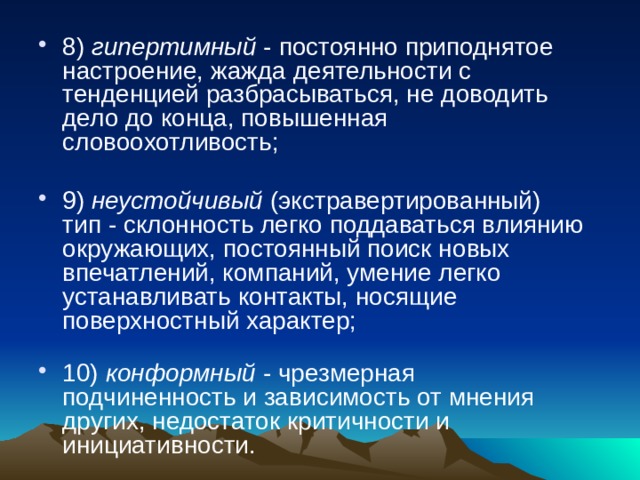 8) гипертимный - постоянно приподнятое настроение, жажда деятельности с тенденцией разбрасываться, не доводить дело до конца, повышенная словоохотливость;   9) неустойчивый (экстравертированный) тип - склонность легко поддаваться влиянию окружающих, постоянный поиск новых впечатлений, компаний, умение легко устанавливать контакты, носящие поверхностный характер;   10) конформный - чрезмерная подчиненность и зависимость от мнения других, недостаток критичности и инициативности. 