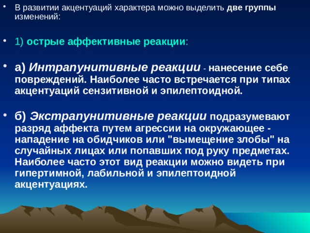 В развитии акцентуаций характера можно выделить две группы изменений:   1) острые аффективные реакции :   а) Интрапунитивные реакции - нанесение себе повреждений. Наиболее часто встречается при типах акцентуаций сензитивной и эпилептоидной.   б) Экстрапунитивные реакции подразумевают разряд аффекта путем агрессии на окружающее - нападение на обидчиков или 