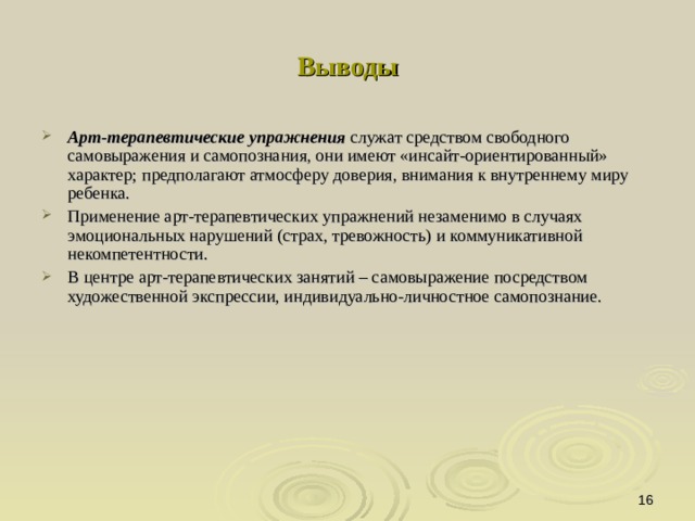 Выводы Арт-терапевтические упражнения служат средством свободного самовыражения и самопознания, они имеют «инсайт-ориентированный» характер; предполагают атмосферу доверия, внимания к внутреннему миру ребенка. Применение арт-терапевтических упражнений незаменимо в случаях эмоциональных нарушений (страх, тревожность) и коммуникативной некомпетентности. В центре арт-терапевтических занятий – самовыражение посредством художественной экспрессии, индивидуально-личностное самопознание.