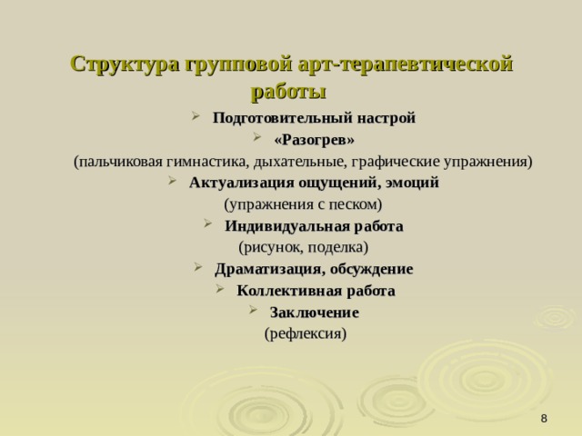 Структура групповой арт-терапевтической работы    Подготовительный настрой  «Разогрев»  (пальчиковая гимнастика, дыхательные, графические упражнения) Актуализация ощущений, эмоций  (упражнения с песком) Индивидуальная работа (рисунок, поделка) Драматизация, обсуждение  Коллективная работа Заключение (рефлексия)