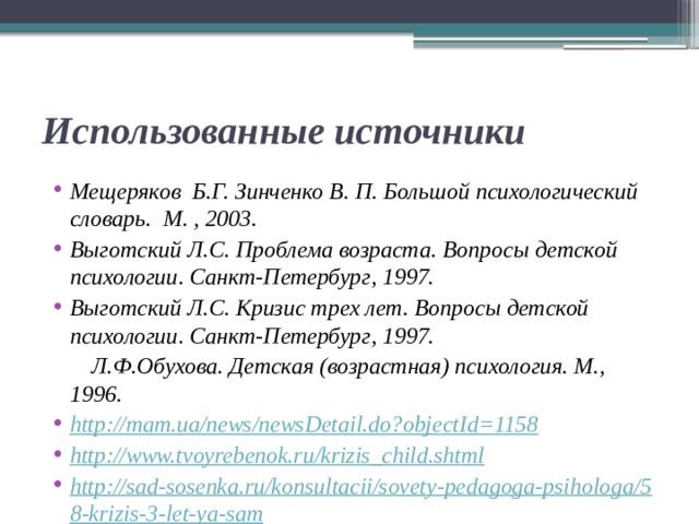 Использованные источники Мещеряков Б.Г. Зинченко В. П. Большой психологический словарь. М. , 2003. Выготский Л.С. Проблема возраста. Вопросы детской психологии. Санкт-Петербург, 1997. Выготский Л.С. Кризис трех лет. Вопросы детской психологии. Санкт-Петербург, 1997.  Л.Ф.Обухова. Детская (возрастная) психология. М., 1996. http://mam.ua/news/newsDetail.do?objectId=1158 http://www.tvoyrebenok.ru/krizis_child.shtml http://sad-sosenka.ru/konsultacii/sovety-pedagoga-psihologa/58-krizis-3-let-ya-sam 