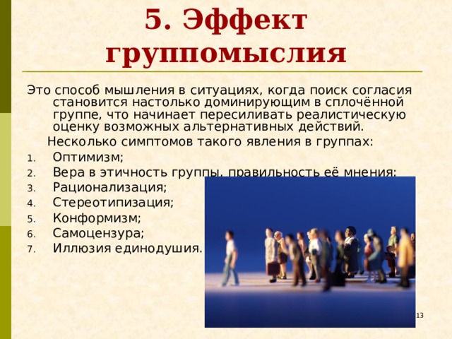 5. Эффект группомыслия Это способ мышления в ситуациях, когда поиск согласия становится настолько доминирующим в сплочённой группе, что начинает пересиливать реалистическую оценку возможных альтернативных действий.  Несколько симптомов такого явления в группах: Оптимизм; Вера в этичность группы, правильность её мнения; Рационализация; Стереотипизация; Конформизм; Самоцензура; Иллюзия единодушия.   