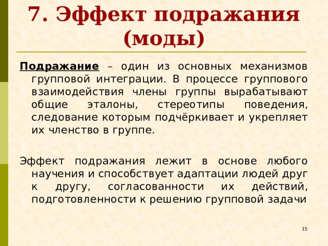 7. Эффект подражания (моды) Подражание – один из основных механизмов групповой интеграции. В процессе группового взаимодействия члены группы вырабатывают общие эталоны, стереотипы поведения, следование которым подчёркивает и укрепляет их членство в группе. Эффект подражания лежит в основе любого научения и способствует адаптации людей друг к другу, согласованности их действий, подготовленности к решению групповой задачи   