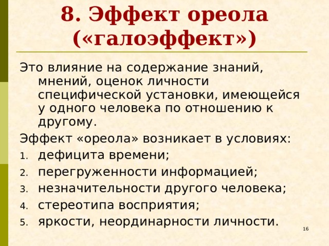 8. Эффект ореола («галоэффект») Это влияние на содержание знаний, мнений, оценок личности специфической установки, имеющейся у одного человека по отношению к другому. Эффект «ореола» возникает в условиях: дефицита времени; перегруженности информацией; незначительности другого человека; стереотипа восприятия; яркости, неординарности личности.   